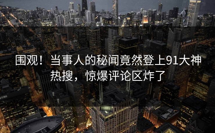 围观！当事人的秘闻竟然登上91大神热搜，惊爆评论区炸了