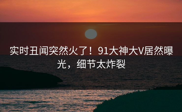 实时丑闻突然火了！91大神大V居然曝光，细节太炸裂