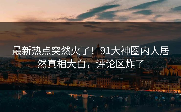 最新热点突然火了!91大神圈内人居然真相大白,评论区炸了