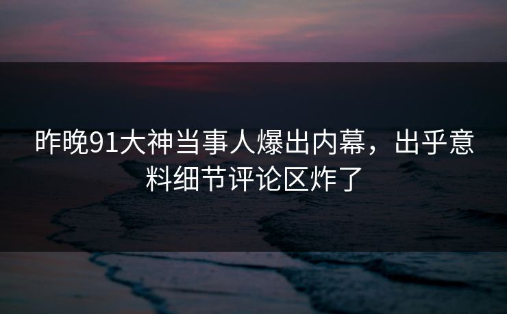 昨晚91大神当事人爆出内幕,出乎意料细节评论区炸了