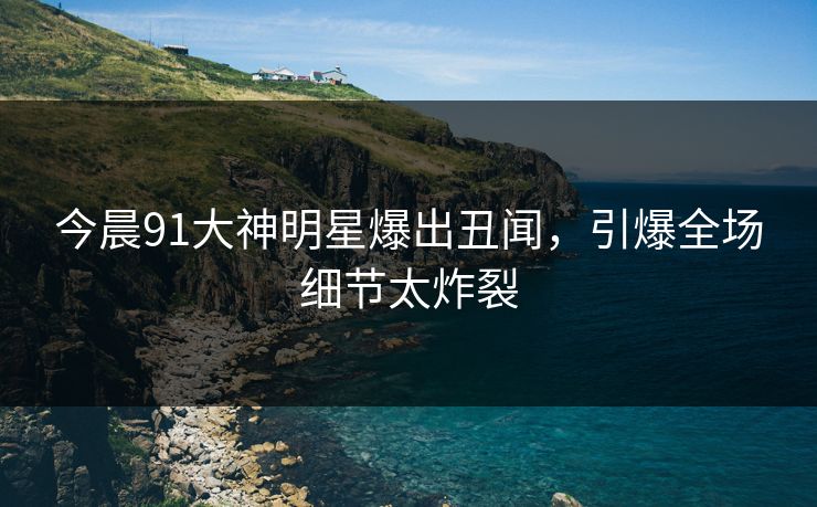今晨91大神明星爆出丑闻，引爆全场细节太炸裂