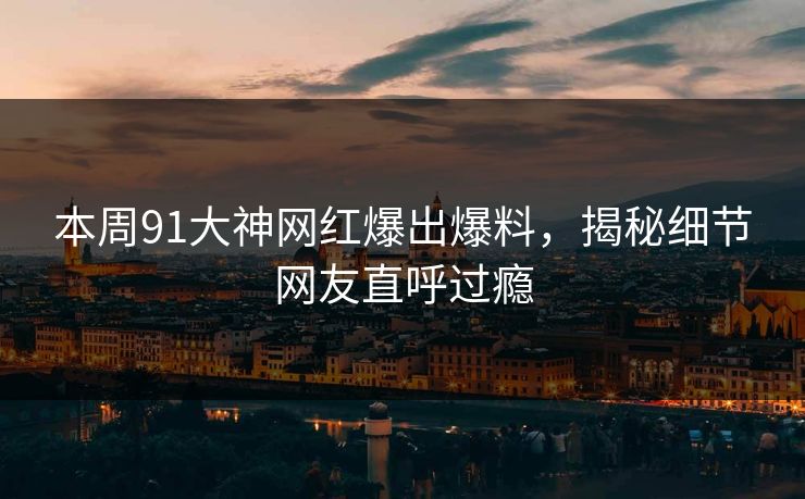 本周91大神网红爆出爆料，揭秘细节网友直呼过瘾