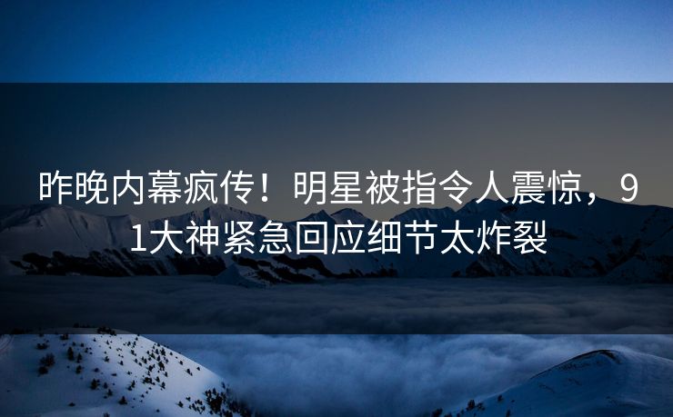 昨晚内幕疯传！明星被指令人震惊，91大神紧急回应细节太炸裂