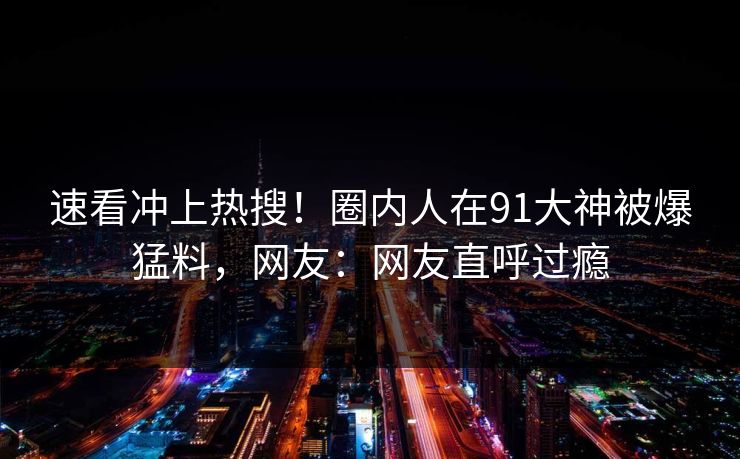 速看冲上热搜！圈内人在91大神被爆猛料，网友：网友直呼过瘾