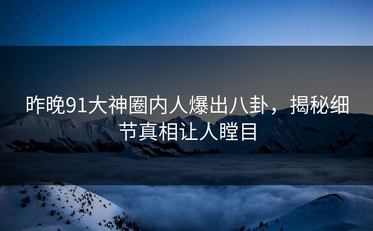 昨晚91大神圈内人爆出八卦，揭秘细节真相让人瞠目