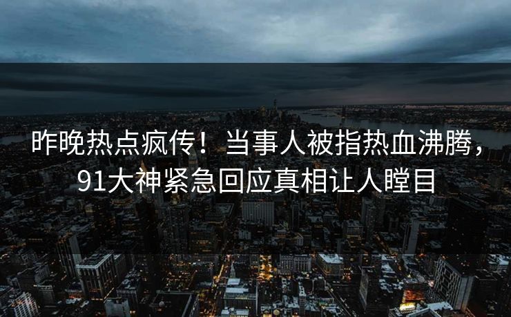 昨晚热点疯传！当事人被指热血沸腾，91大神紧急回应真相让人瞠目