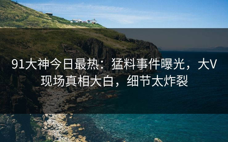 91大神今日最热：猛料事件曝光，大V现场真相大白，细节太炸裂