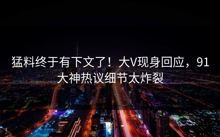 猛料终于有下文了！大V现身回应，91大神热议细节太炸裂