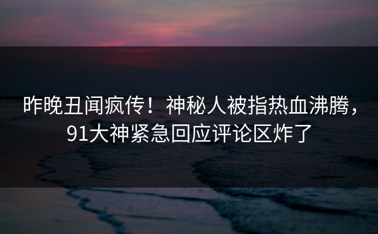 昨晚丑闻疯传！神秘人被指热血沸腾，91大神紧急回应评论区炸了