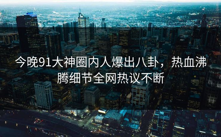 今晚91大神圈内人爆出八卦，热血沸腾细节全网热议不断