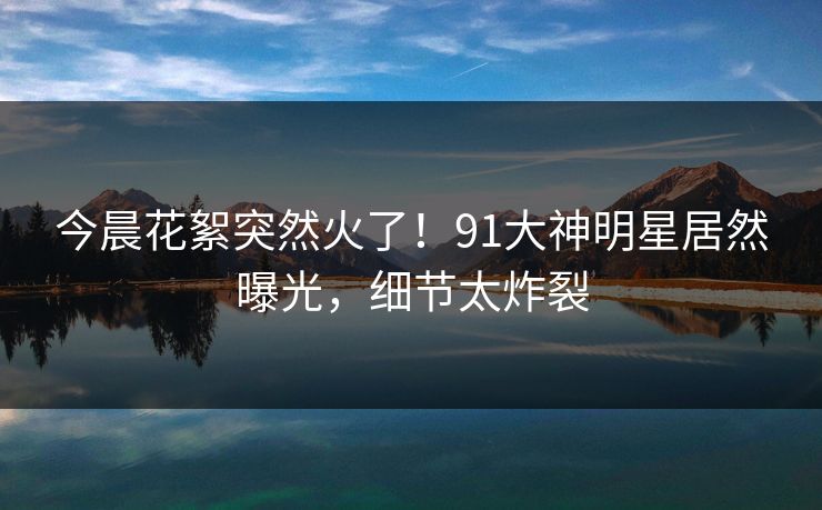 今晨花絮突然火了！91大神明星居然曝光，细节太炸裂