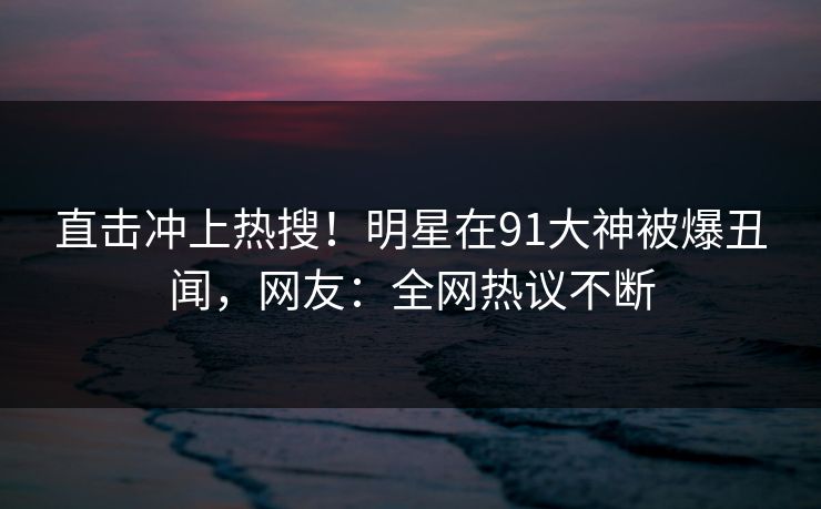 直击冲上热搜！明星在91大神被爆丑闻，网友：全网热议不断