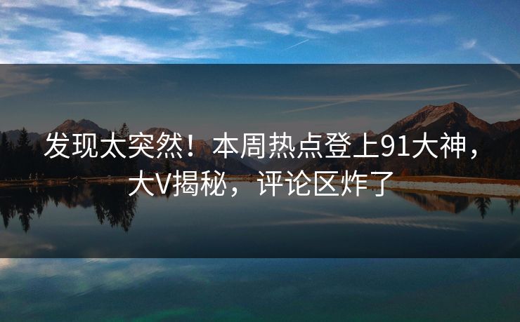 发现太突然！本周热点登上91大神，大V揭秘，评论区炸了