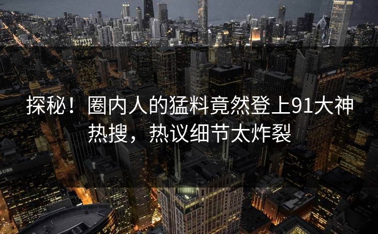 探秘！圈内人的猛料竟然登上91大神热搜，热议细节太炸裂