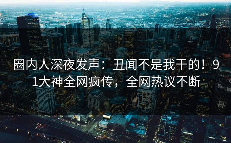 圈内人深夜发声：丑闻不是我干的！91大神全网疯传，全网热议不断