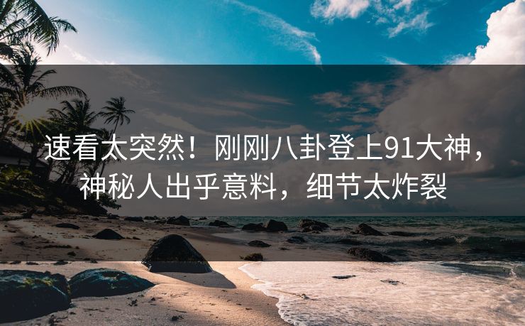 速看太突然！刚刚八卦登上91大神，神秘人出乎意料，细节太炸裂