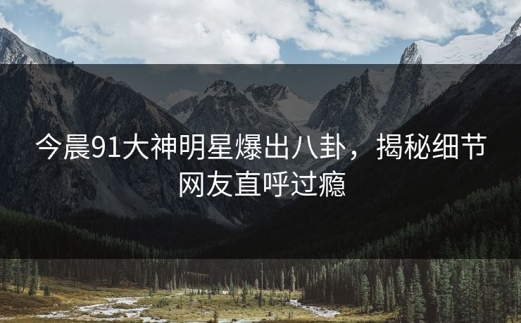 今晨91大神明星爆出八卦，揭秘细节网友直呼过瘾