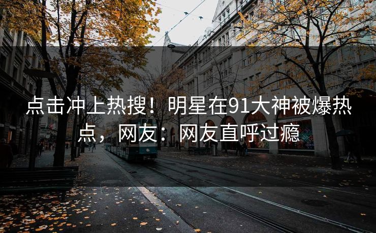 点击冲上热搜！明星在91大神被爆热点，网友：网友直呼过瘾