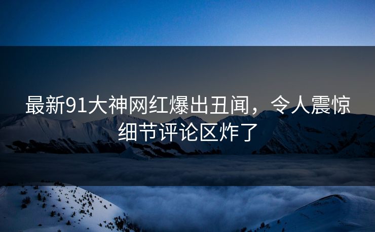 最新91大神网红爆出丑闻，令人震惊细节评论区炸了