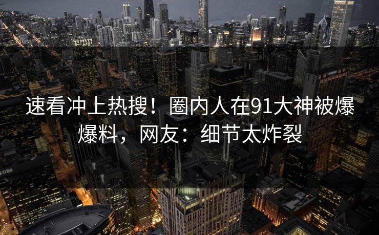 速看冲上热搜！圈内人在91大神被爆爆料，网友：细节太炸裂