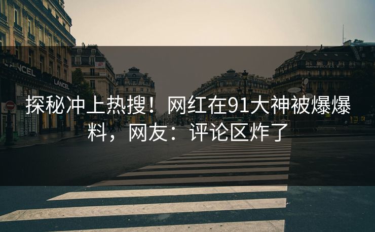 探秘冲上热搜！网红在91大神被爆爆料，网友：评论区炸了