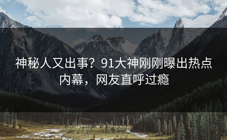 神秘人又出事？91大神刚刚曝出热点内幕，网友直呼过瘾