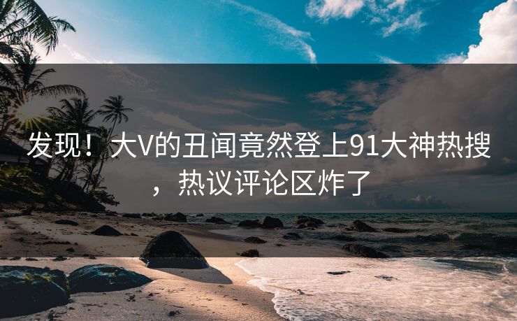 发现！大V的丑闻竟然登上91大神热搜，热议评论区炸了
