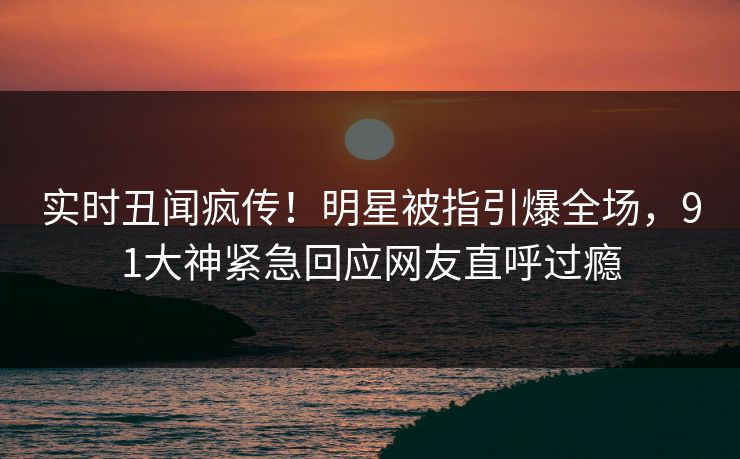 实时丑闻疯传!明星被指引爆全场,91大神紧急回应网友直呼过瘾