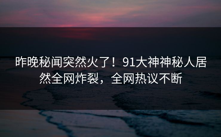 昨晚秘闻突然火了!91大神神秘人居然全网炸裂,全网热议不断