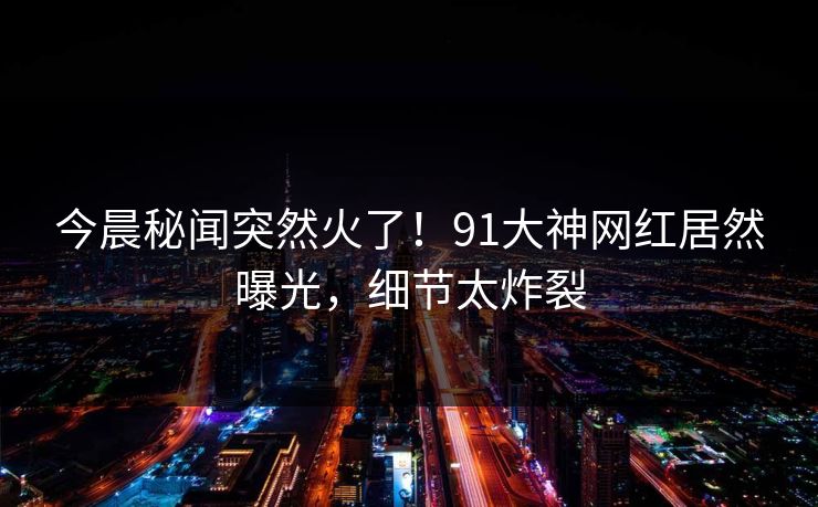 今晨秘闻突然火了!91大神网红居然曝光,细节太炸裂