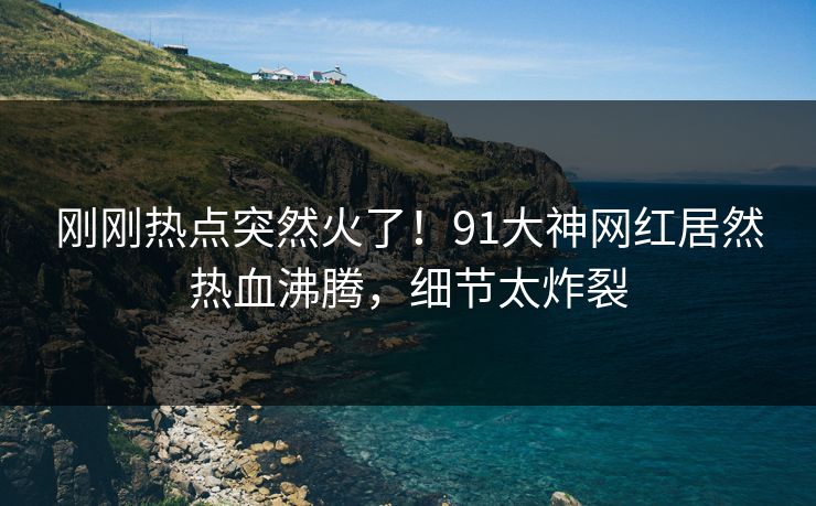 刚刚热点突然火了!91大神网红居然热血沸腾,细节太炸裂