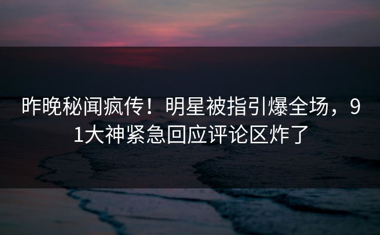 昨晚秘闻疯传!明星被指引爆全场,91大神紧急回应评论区炸了
