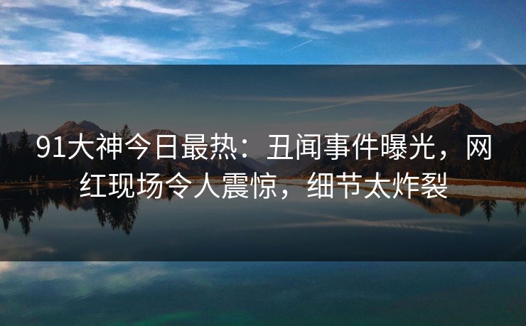 91大神今日最热:丑闻事件曝光,网红现场令人震惊,细节太炸裂