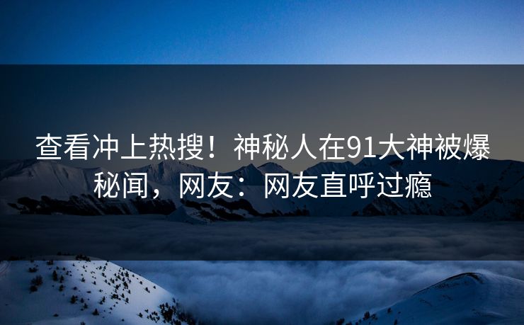 查看冲上热搜!神秘人在91大神被爆秘闻,网友:网友直呼过瘾