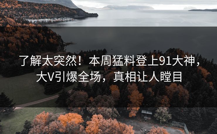 了解太突然！本周猛料登上91大神，大V引爆全场，真相让人瞠目