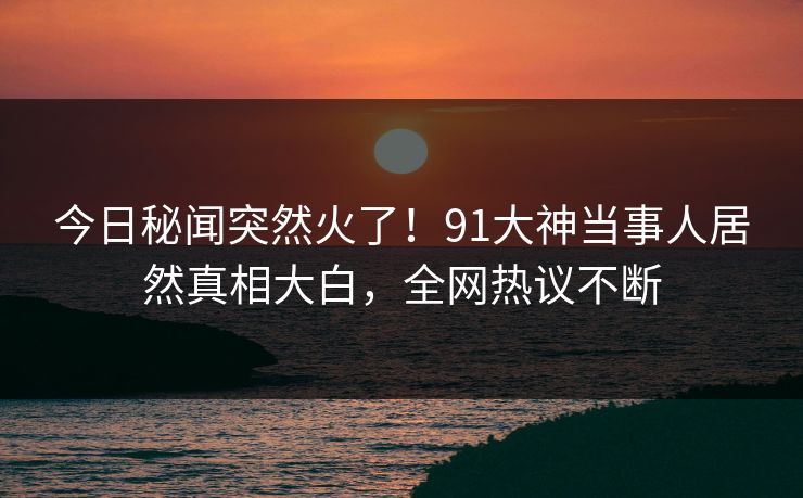 今日秘闻突然火了！91大神当事人居然真相大白，全网热议不断