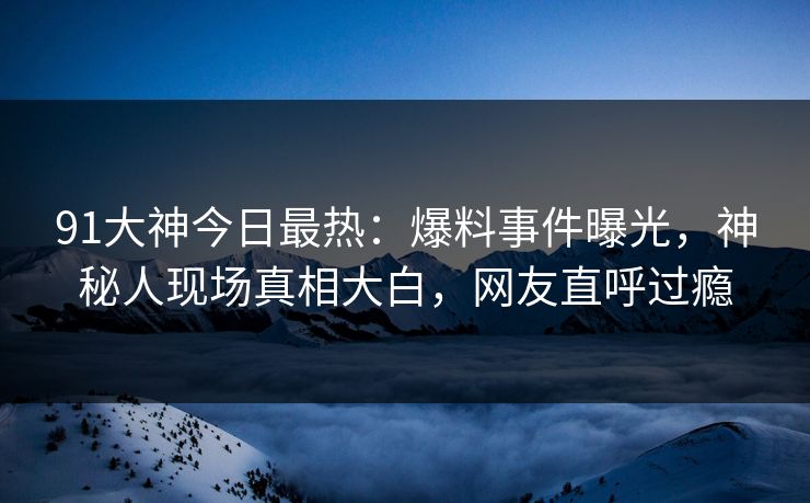 91大神今日最热：爆料事件曝光，神秘人现场真相大白，网友直呼过瘾