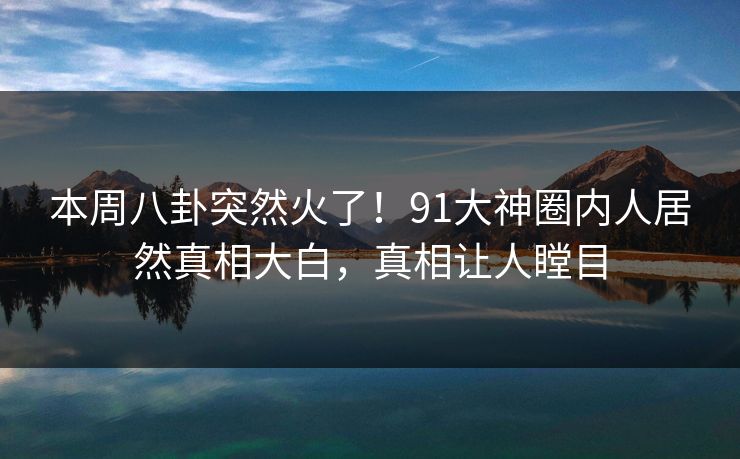 本周八卦突然火了！91大神圈内人居然真相大白，真相让人瞠目