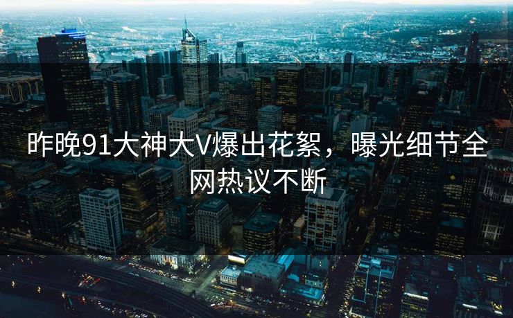 昨晚91大神大V爆出花絮，曝光细节全网热议不断