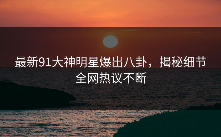最新91大神明星爆出八卦，揭秘细节全网热议不断