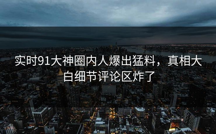 实时91大神圈内人爆出猛料，真相大白细节评论区炸了