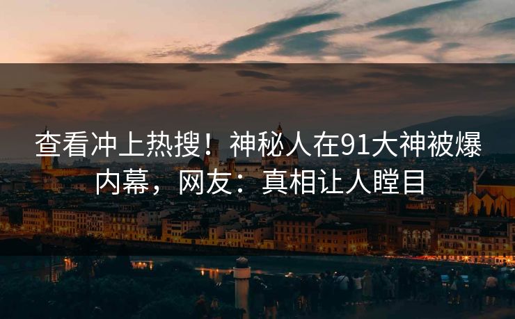 查看冲上热搜！神秘人在91大神被爆内幕，网友：真相让人瞠目