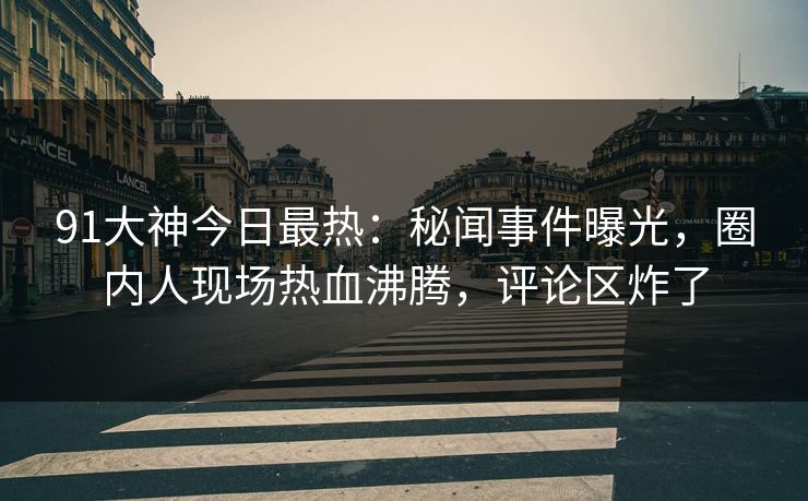 91大神今日最热：秘闻事件曝光，圈内人现场热血沸腾，评论区炸了