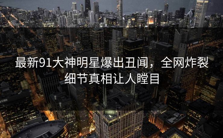 最新91大神明星爆出丑闻，全网炸裂细节真相让人瞠目