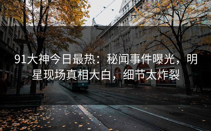91大神今日最热：秘闻事件曝光，明星现场真相大白，细节太炸裂