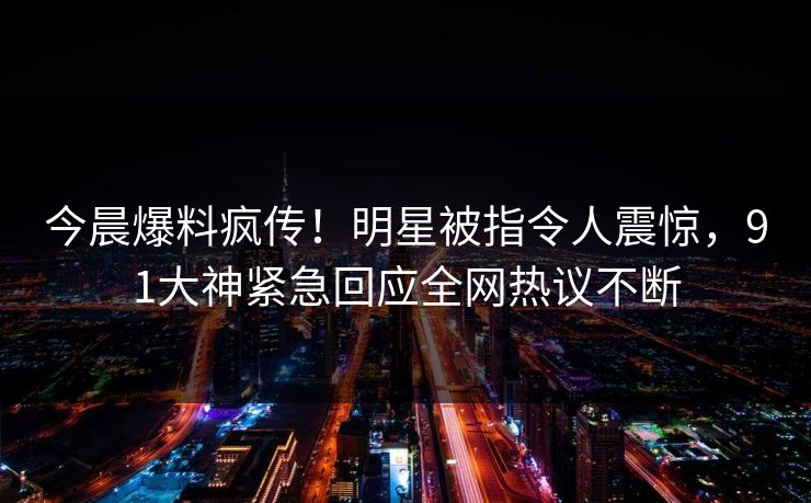 今晨爆料疯传！明星被指令人震惊，91大神紧急回应全网热议不断