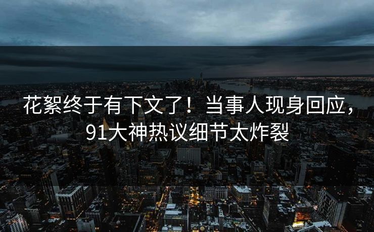花絮终于有下文了！当事人现身回应，91大神热议细节太炸裂