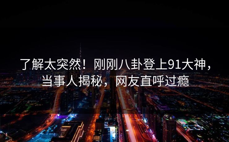 了解太突然！刚刚八卦登上91大神，当事人揭秘，网友直呼过瘾
