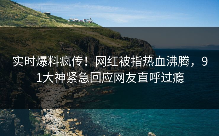 实时爆料疯传！网红被指热血沸腾，91大神紧急回应网友直呼过瘾