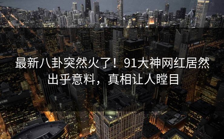 最新八卦突然火了！91大神网红居然出乎意料，真相让人瞠目